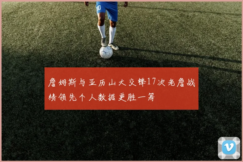 詹姆斯与亚历山大交锋17次老詹战绩领先个人数据更胜一筹