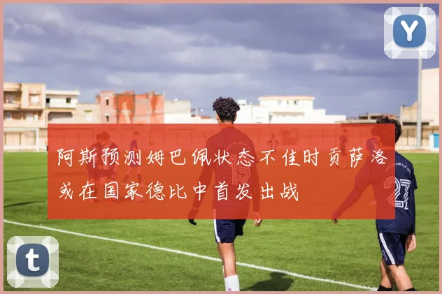 阿斯预测姆巴佩状态不佳时贡萨洛或在国家德比中首发出战