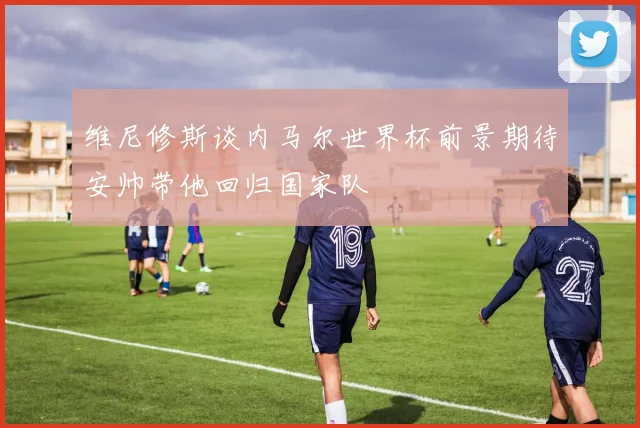 维尼修斯谈内马尔世界杯前景期待安帅带他回归国家队
