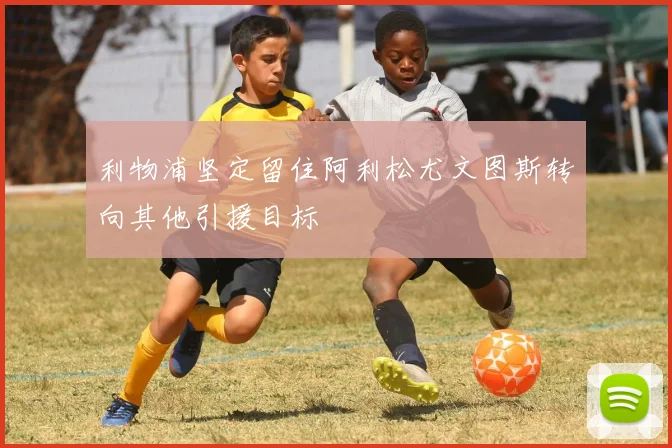 利物浦坚定留住阿利松尤文图斯转向其他引援目标