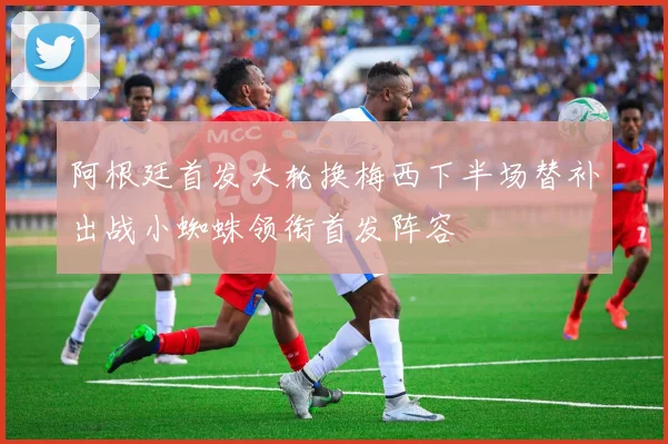 阿根廷首发大轮换梅西下半场替补出战小蜘蛛领衔首发阵容
