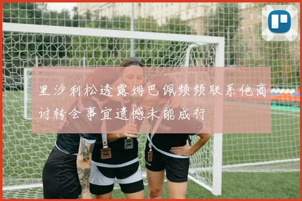 里沙利松透露姆巴佩频频联系他商讨转会事宜遗憾未能成行