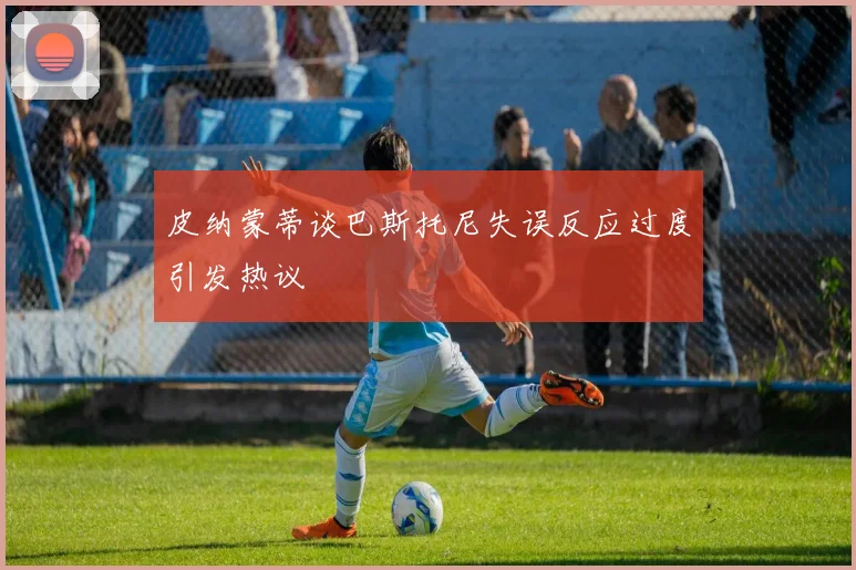 皮纳蒙蒂谈巴斯托尼失误反应过度引发热议