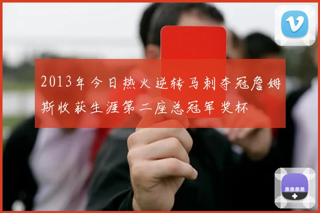 2013年今日热火逆转马刺夺冠詹姆斯收获生涯第二座总冠军奖杯