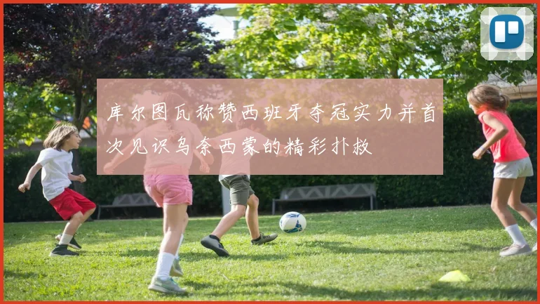 库尔图瓦称赞西班牙夺冠实力并首次见识乌奈西蒙的精彩扑救