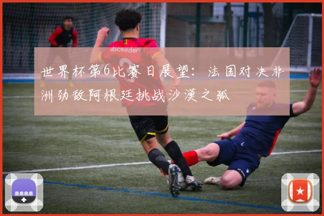 世界杯第6比赛日展望：法国对决非洲劲敌阿根廷挑战沙漠之狐