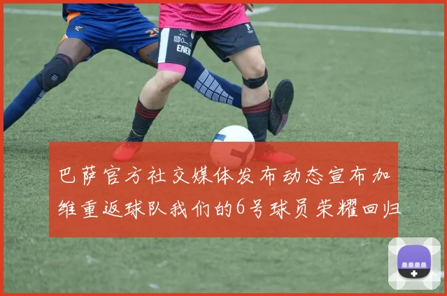 巴萨官方社交媒体发布动态宣布加维重返球队我们的6号球员荣耀回归