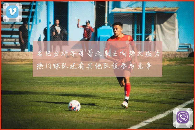 名记分析字母哥未来去向热火成为热门球队还有其他队伍参与竞争
