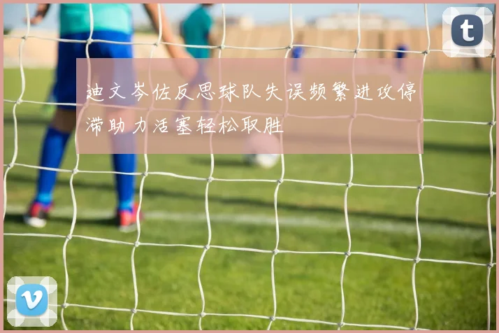 迪文岑佐反思球队失误频繁进攻停滞助力活塞轻松取胜