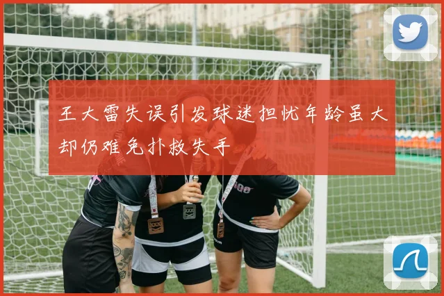 王大雷失误引发球迷担忧年龄虽大却仍难免扑救失手