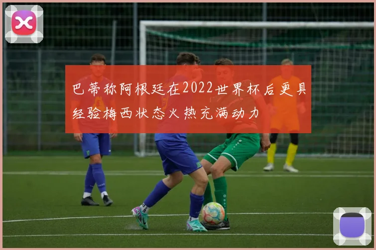 巴蒂称阿根廷在2022世界杯后更具经验梅西状态火热充满动力