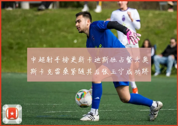 中超射手榜更新卡迪斯独占鳌头奥斯卡克雷桑紧随其后张玉宁成功跻身前十