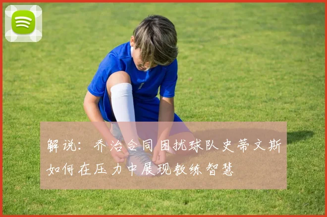 解说：乔治合同困扰球队史蒂文斯如何在压力中展现教练智慧