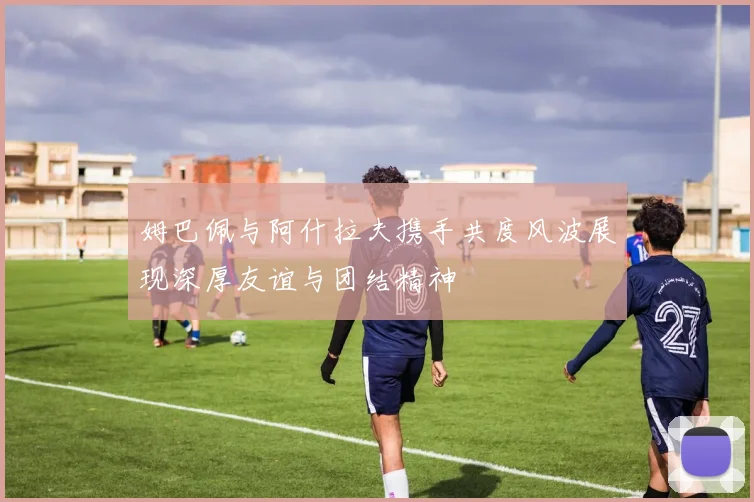 姆巴佩与阿什拉夫携手共度风波展现深厚友谊与团结精神
