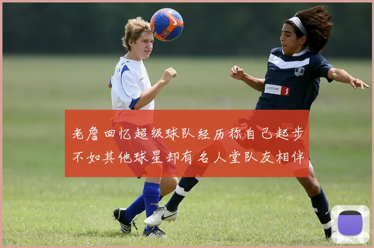 老詹回忆超级球队经历称自己起步不如其他球星却有名人堂队友相伴