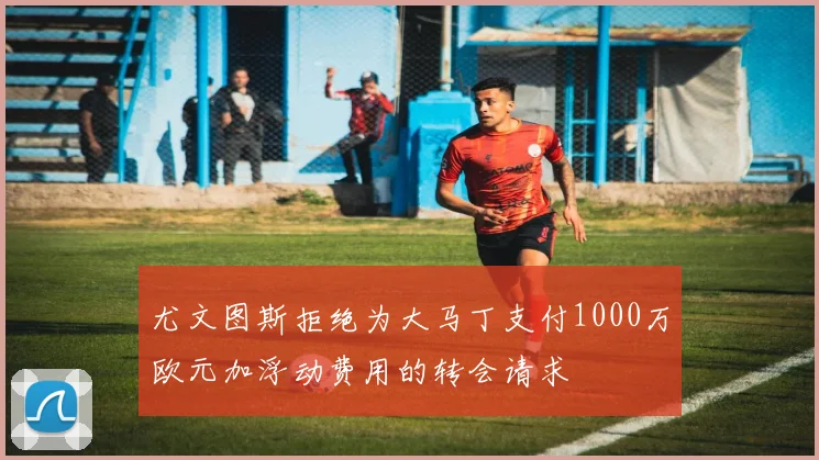 尤文图斯拒绝为大马丁支付1000万欧元加浮动费用的转会请求
