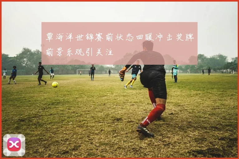 覃海洋世锦赛前状态回暖冲击奖牌前景乐观引关注