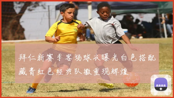 拜仁新赛季客场球衣曝光白色搭配藏青红色经典队徽重现辉煌